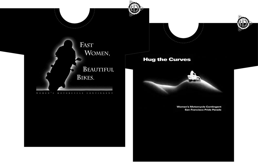 Illustration of two black t-shirts. 

Left: the headline in white, "Fast Women, Beautiful Bikes" and the outline, as a white glow, of a motorcyclist on a leaning motorcycle as if they're going at speed. The motorcycle and rider are suggested as negative space. A subhead below: "Women's Motorcycle Contingent."

Right: The headline, in white, "Hug the Curves," with the outline, as a white glow, of a reclining woman's torso and hip. The body is suggested as negative space. A subhead below: "Women's Motorcycle Contingent."