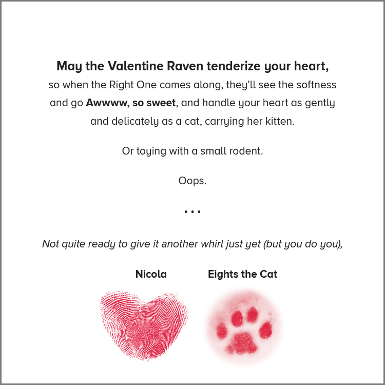 Centered black sans serif type: "May the Valentine Raven tenderize your heart, [line break] so when the Right One comes along, they’ll see the softness [line break] and go Awwww, so sweet, and handle your heart as gently [line break] and delicately as a cat carrying her kitten. [vertical space] Or toying with a small rodent. [vertical space] Oops. [vertical space] Not quite ready to give it another whirl just yet (but you do you), [vertical space] Nicola and Eights the Cat" [vertical space]. Under "Nicola": illustration of two red crossed thumbprints creating a heart. Under "Eights the Cat": vignetted photo, tinted red, of a cat footprint in snow.