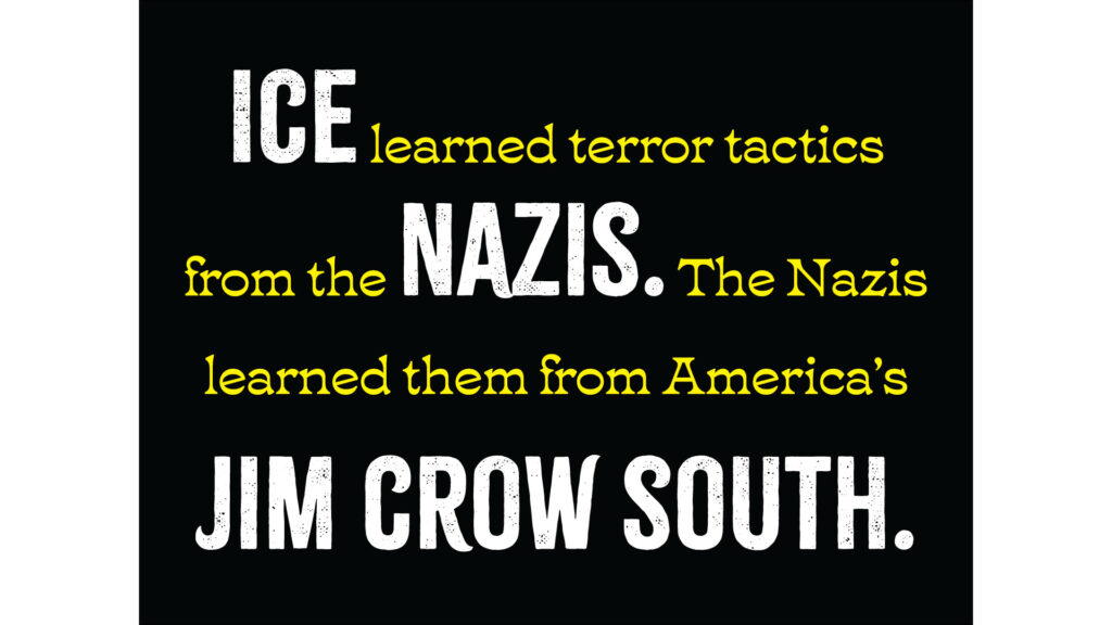 Horizontal protest sign. Black background with text: "ICE learned terror tactics from the NAZIS. The Nazis learned them from America’s JIM CROW SOUTH." "ICE," the first occurrence of the word "NAZIS" and "JIM CROW SOUTH" are in large white caps in a distressed typeface; the rest is in smaller and yellow.